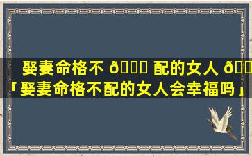 娶妻命格不 🐕 配的女人 🌳 「娶妻命格不配的女人会幸福吗」